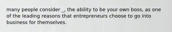 many people consider _, the ability to be your own boss, as one of the leading reasons that entrepreneurs choose to go into business for themselves.