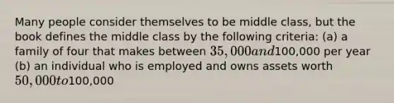 Many people consider themselves to be middle class, but the book defines the middle class by the following criteria: (a) a family of four that makes between 35,000 and100,000 per year (b) an individual who is employed and owns assets worth 50,000 to100,000