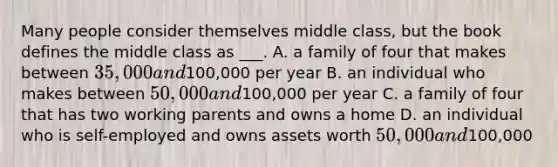 Many people consider themselves middle class, but the book defines the middle class as ___. A. a family of four that makes between 35,000 and100,000 per year B. an individual who makes between 50,000 and100,000 per year C. a family of four that has two working parents and owns a home D. an individual who is self-employed and owns assets worth 50,000 and100,000