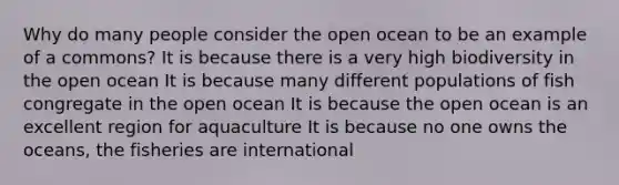 Why do many people consider the open ocean to be an example of a commons? It is because there is a very high biodiversity in the open ocean It is because many different populations of fish congregate in the open ocean It is because the open ocean is an excellent region for aquaculture It is because no one owns the oceans, the fisheries are international