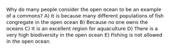 Why do many people consider the open ocean to be an example of a commons? A) It is because many different populations of fish congregate in the open ocean B) Because no one owns the oceans C) It is an excellent region for aquaculture D) There is a very high biodiversity in the open ocean E) Fishing is not allowed in the open ocean