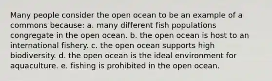 Many people consider the open ocean to be an example of a commons because: a. many different fish populations congregate in the open ocean. b. the open ocean is host to an international fishery. c. the open ocean supports high biodiversity. d. the open ocean is the ideal environment for aquaculture. e. fishing is prohibited in the open ocean.