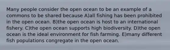 Many people consider the open ocean to be an example of a commons to be shared because A)all fishing has been prohibited in the open ocean. B)the open ocean is host to an international fishery. C)the open ocean supports high biodiversity. D)the open ocean is the ideal environment for fish farming. E)many different fish populations congregate in the open ocean.