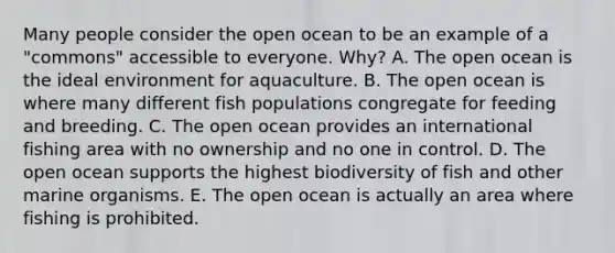 Many people consider the open ocean to be an example of a "commons" accessible to everyone. Why? A. The open ocean is the ideal environment for aquaculture. B. The open ocean is where many different fish populations congregate for feeding and breeding. C. The open ocean provides an international fishing area with no ownership and no one in control. D. The open ocean supports the highest biodiversity of fish and other marine organisms. E. The open ocean is actually an area where fishing is prohibited.