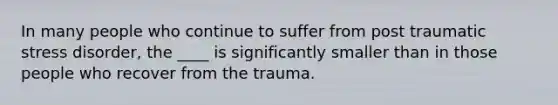 In many people who continue to suffer from post traumatic stress disorder, the ____ is significantly smaller than in those people who recover from the trauma.