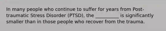 In many people who continue to suffer for years from Post-traumatic Stress Disorder (PTSD), the __________ is significantly smaller than in those people who recover from the trauma.