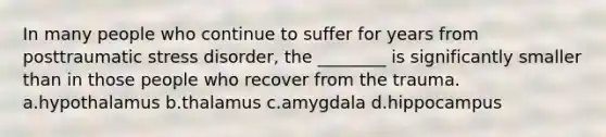 In many people who continue to suffer for years from posttraumatic stress disorder, the ________ is significantly smaller than in those people who recover from the trauma. a.hypothalamus b.thalamus c.amygdala d.hippocampus