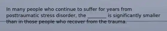 In many people who continue to suffer for years from posttraumatic stress disorder, the ________ is significantly smaller than in those people who recover from the trauma.