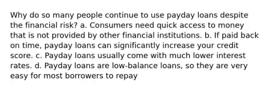 Why do so many people continue to use payday loans despite the financial risk? a. Consumers need quick access to money that is not provided by other financial institutions. b. If paid back on time, payday loans can significantly increase your credit score. c. Payday loans usually come with much lower interest rates. d. Payday loans are low-balance loans, so they are very easy for most borrowers to repay