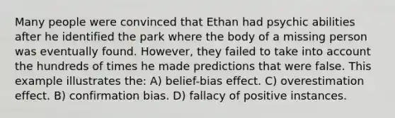 Many people were convinced that Ethan had psychic abilities after he identified the park where the body of a missing person was eventually found. However, they failed to take into account the hundreds of times he made predictions that were false. This example illustrates the: A) belief-bias effect. C) overestimation effect. B) confirmation bias. D) fallacy of positive instances.