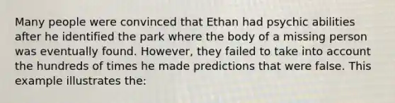 Many people were convinced that Ethan had psychic abilities after he identified the park where the body of a missing person was eventually found. However, they failed to take into account the hundreds of times he made predictions that were false. This example illustrates the: