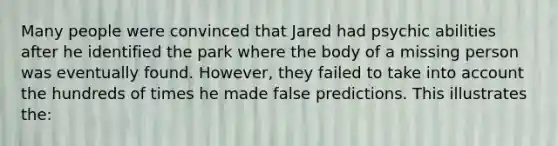 Many people were convinced that Jared had psychic abilities after he identified the park where the body of a missing person was eventually found. However, they failed to take into account the hundreds of times he made false predictions. This illustrates the: