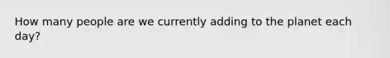 How many people are we currently adding to the planet each day?