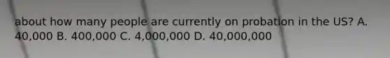 about how many people are currently on probation in the US? A. 40,000 B. 400,000 C. 4,000,000 D. 40,000,000