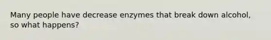 Many people have decrease enzymes that break down alcohol, so what happens?