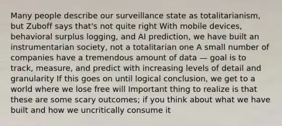 Many people describe our surveillance state as totalitarianism, but Zuboff says that's not quite right With mobile devices, behavioral surplus logging, and AI prediction, we have built an instrumentarian society, not a totalitarian one A small number of companies have a tremendous amount of data — goal is to track, measure, and predict with increasing levels of detail and granularity If this goes on until logical conclusion, we get to a world where we lose free will Important thing to realize is that these are some scary outcomes; if you think about what we have built and how we uncritically consume it