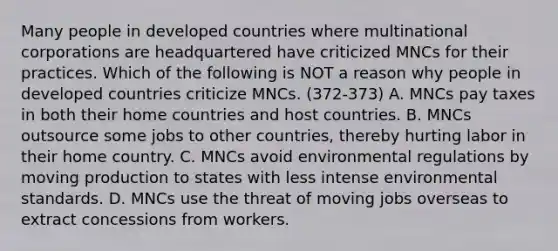 Many people in developed countries where multinational corporations are headquartered have criticized MNCs for their practices. Which of the following is NOT a reason why people in developed countries criticize MNCs. (372-373) A. MNCs pay taxes in both their home countries and host countries. B. MNCs outsource some jobs to other countries, thereby hurting labor in their home country. C. MNCs avoid environmental regulations by moving production to states with less intense environmental standards. D. MNCs use the threat of moving jobs overseas to extract concessions from workers.