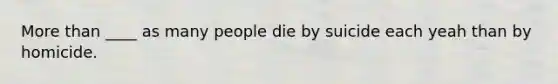 More than ____ as many people die by suicide each yeah than by homicide.