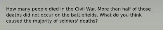 How many people died in the Civil War. More than half of those deaths did not occur on the battlefields. What do you think caused the majority of soldiers' deaths?