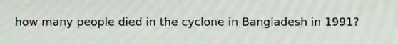 how many people died in the cyclone in Bangladesh in 1991?