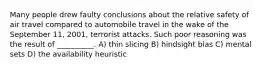 Many people drew faulty conclusions about the relative safety of air travel compared to automobile travel in the wake of the September 11, 2001, terrorist attacks. Such poor reasoning was the result of __________. A) thin slicing B) hindsight bias C) mental sets D) the availability heuristic