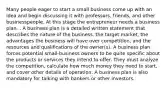 Many people eager to start a small business come up with an idea and begin discussing it with professors, friends, and other businesspeople. At this stage the entrepreneur needs a business plan. . A business plan is a detailed written statement that describes the nature of the business, the target market, the advantages the business will have over competition, and the resources and qualifications of the owner(s). A business plan forces potential small-business owners to be quite specific about the products or services they intend to offer. They must analyze the competition, calculate how much money they need to start, and cover other details of operation. A business plan is also mandatory for talking with bankers or other investors.