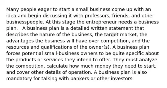 Many people eager to start a small business come up with an idea and begin discussing it with professors, friends, and other businesspeople. At this stage the entrepreneur needs a business plan. . A business plan is a detailed written statement that describes the nature of the business, the target market, the advantages the business will have over competition, and the resources and qualifications of the owner(s). A business plan forces potential small-business owners to be quite specific about the products or services they intend to offer. They must analyze the competition, calculate how much money they need to start, and cover other details of operation. A business plan is also mandatory for talking with bankers or other investors.