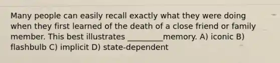 Many people can easily recall exactly what they were doing when they first learned of the death of a close friend or family member. This best illustrates _________memory. A) iconic B) flashbulb C) implicit D) state-dependent