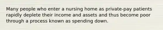 Many people who enter a nursing home as private-pay patients rapidly deplete their income and assets and thus become poor through a process known as spending down.