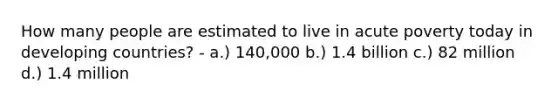 How many people are estimated to live in acute poverty today in developing countries? - a.) 140,000 b.) 1.4 billion c.) 82 million d.) 1.4 million