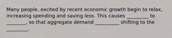 Many people, excited by recent economic growth begin to relax, increasing spending and saving less. This causes _________ to ________, so that aggregate demand __________ shifting to the _________.