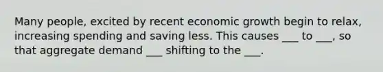 Many people, excited by recent economic growth begin to relax, increasing spending and saving less. This causes ___ to ___, so that aggregate demand ___ shifting to the ___.