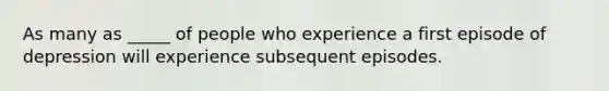 As many as _____ of people who experience a first episode of depression will experience subsequent episodes.