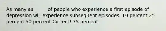 As many as _____ of people who experience a first episode of depression will experience subsequent episodes. 10 percent 25 percent 50 percent Correct! 75 percent