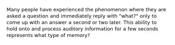 Many people have experienced the phenomenon where they are asked a question and immediately reply with "what?" only to come up with an answer a second or two later. This ability to hold onto and process auditory information for a few seconds represents what type of memory?