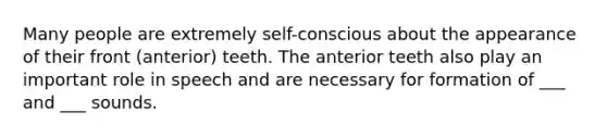 Many people are extremely self-conscious about the appearance of their front (anterior) teeth. The anterior teeth also play an important role in speech and are necessary for formation of ___ and ___ sounds.