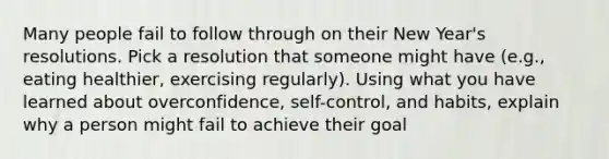 Many people fail to follow through on their New Year's resolutions. Pick a resolution that someone might have (e.g., eating healthier, exercising regularly). Using what you have learned about overconfidence, self-control, and habits, explain why a person might fail to achieve their goal