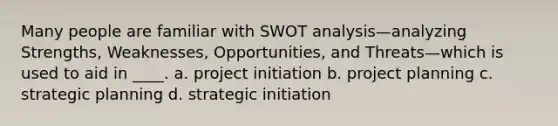 Many people are familiar with SWOT analysis—analyzing Strengths, Weaknesses, Opportunities, and Threats—which is used to aid in ____. a. project initiation b. project planning c. strategic planning d. strategic initiation