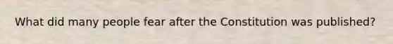 What did many people fear after the Constitution was published?