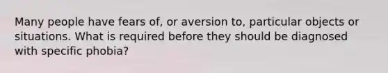 Many people have fears of, or aversion to, particular objects or situations. What is required before they should be diagnosed with specific phobia?
