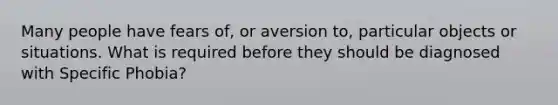 Many people have fears of, or aversion to, particular objects or situations. What is required before they should be diagnosed with Specific Phobia?