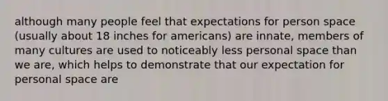 although many people feel that expectations for person space (usually about 18 inches for americans) are innate, members of many cultures are used to noticeably less personal space than we are, which helps to demonstrate that our expectation for personal space are