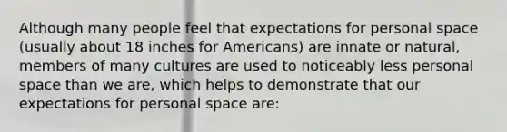 Although many people feel that expectations for personal space (usually about 18 inches for Americans) are innate or natural, members of many cultures are used to noticeably less personal space than we are, which helps to demonstrate that our expectations for personal space are: