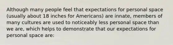 Although many people feel that expectations for personal space (usually about 18 inches for Americans) are innate, members of many cultures are used to noticeably less personal space than we are, which helps to demonstrate that our expectations for personal space are: