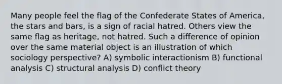 Many people feel the flag of the Confederate States of America, the stars and bars, is a sign of racial hatred. Others view the same flag as heritage, not hatred. Such a difference of opinion over the same material object is an illustration of which sociology perspective? A) symbolic interactionism B) functional analysis C) structural analysis D) conflict theory