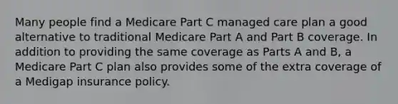 Many people find a Medicare Part C managed care plan a good alternative to traditional Medicare Part A and Part B coverage. In addition to providing the same coverage as Parts A and B, a Medicare Part C plan also provides some of the extra coverage of a Medigap insurance policy.