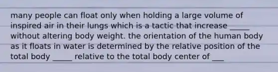 many people can float only when holding a large volume of inspired air in their lungs which is a tactic that increase _____ without altering body weight. the orientation of the human body as it floats in water is determined by the relative position of the total body _____ relative to the total body center of ___