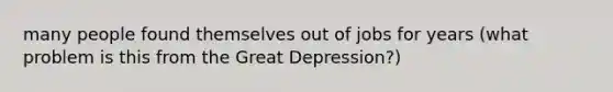 many people found themselves out of jobs for years (what problem is this from the Great Depression?)