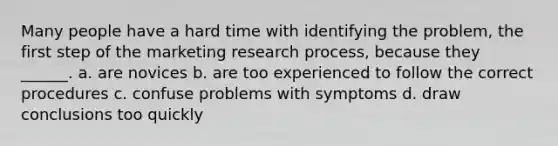 Many people have a hard time with identifying the problem, the first step of the marketing research process, because they ______. a. are novices b. are too experienced to follow the correct procedures c. confuse problems with symptoms d. draw conclusions too quickly