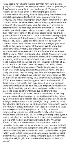 Many people have heard that it's common for young people going off to college or university for the first time to gain weight. There's even a name for it, the "freshman 15." Some of the reasons people have given for this weight gain, citing "commonsense" reasoning, include being away from home (and parental supervision) for the first time, more partying than studying, and mass consumption of junk food, among others. But common sense, as we've seen, doesn't always give an accurate picture of what is really happening. For accuracy, we need to determine what science says about the freshman 15. First we need to ask, do first-year college students really put on weight their first year of school? The answer seems to be yes, but not quite as much as rumor has it. The actual freshman weight gain tends to be about 3.5 to 6 pounds (Holm-Denoma et al., 2008; Roane et al., 2015). Score one for science, not so much for common sense. Now that we know there is a weight gain, what could be the cause or causes of that gain? We do know that college students probably don't get the amount of sleep recommended by experts, which is a little over 9 hours a night (Dahl & Lewin, 2002; Hirshkowitz et al., 2015). Sleep deprivation can make you eat more, and there's evidence that when teens and young adults are sleep deprived, they tend to go for sweet foods that are high in calories and low in nutrition (Simon et al., 2015). But is it the fewer hours of sleep or the timing of the amount of sleep freshman do get? Students often get to bed much later when away at school than when at home, and one study has shown that for every hour bedtime was pushed back, there was a gain of about two points in body mass index or BMI, an indicator of how much body fat a person has (Asarnow et al., 2015). A more recent study suggests that in addition to all of these factors, the weight gain experienced by many freshman college students may also be a result of irregular sleep patterns: Not only do students get less sleep and go to bed later, but they also go to sleep at different times due to different class schedules and social activities. While a person who is working has a schedule of getting up at a certain time and going to bed by a certain time on a regular basis, students may get to bed at midnight and get up at 7 a.m. one night but go to bed at 2 a.m. the following night and get up at 9 a.m. Even though both nights are 7 hours of sleep, the shift in the schedule is what may cause more sleep deprivation symptoms, according to a study conducted by researchers at Brown University in Providence, Rhode Island (Roane et al., 2015). When your sleep-wake cycle is shifted daily by 2 to nearly 3 hours, it's like having daily jet lag—just like shift workers and frequent flyers. So the "freshman fifteen" is real, but more like the "freshman five," and the causative factors are not as simple as common sense might tell us. The sleep deprivation symptoms brought on by not only less sleep but also frequent variability in sleep cycles lead to fatigue (which leads to less exercise) and eating more sweets for quick energy boosts, eventually leading to weight gain. In the Brown study, this weight gain amounted to about 6 pounds in only 9 weeks!